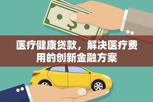 筠连医疗健康贷款，解决医疗费用的创新金融方案